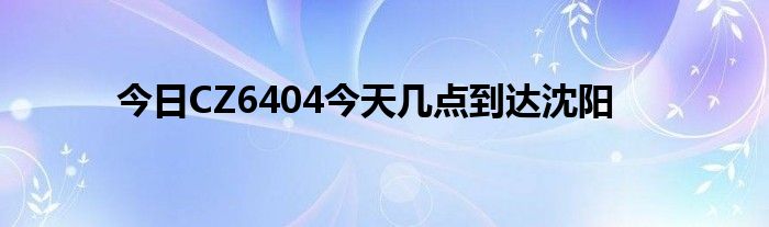 今日CZ6404今天几点到达沈阳