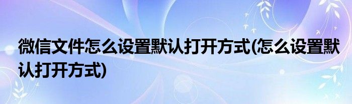 微信文件怎么设置默认打开方式(怎么设置默认打开方式)