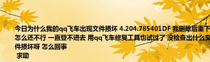 今日为什么我的qq飞车出现文件损坏 4.204.785401DF 我删除后重下怎么还不行 一直登不进去 用qq飞车修复工具也试过了 没检查出什么文件损坏呀 怎么回事
 求助