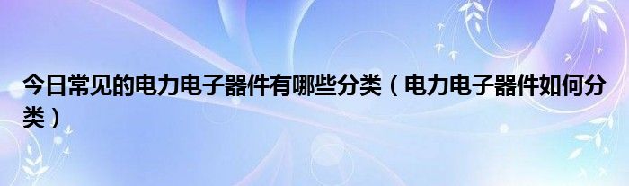 今日常见的电力电子器件有哪些分类（电力电子器件如何分类）