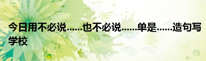 今日用不必说......也不必说......单是......造句写学校