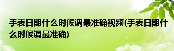 手表日期什么时候调最准确视频(手表日期什么时候调最准确)