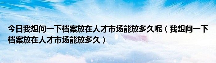 今日我想问一下档案放在人才市场能放多久呢（我想问一下档案放在人才市场能放多久）