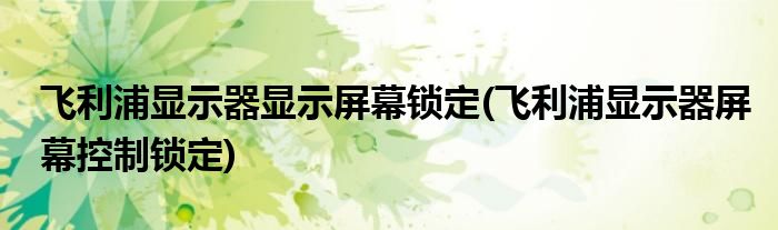 飞利浦显示器显示屏幕锁定(飞利浦显示器屏幕控制锁定)