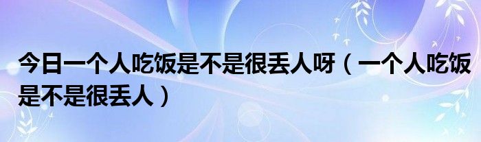 今日一个人吃饭是不是很丢人呀（一个人吃饭是不是很丢人）