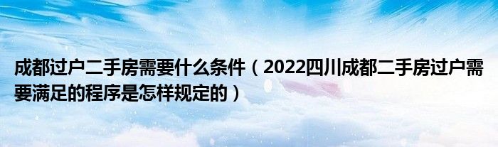 成都过户二手房需要什么条件（2022四川成都二手房过户需要满足的程序是怎样规定的）