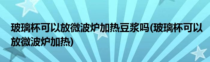 玻璃杯可以放微波炉加热豆浆吗(玻璃杯可以放微波炉加热)