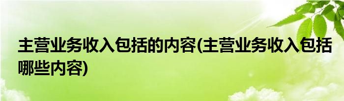 主营业务收入包括的内容(主营业务收入包括哪些内容)