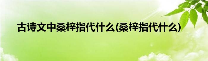 古诗文中桑梓指代什么(桑梓指代什么)