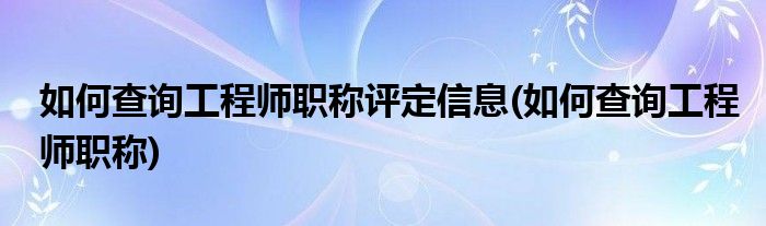 如何查询工程师职称评定信息(如何查询工程师职称)