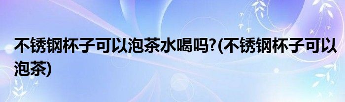 不锈钢杯子可以泡茶水喝吗?(不锈钢杯子可以泡茶)