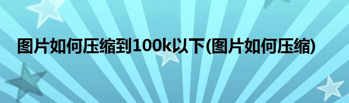 图片如何压缩到100k以下(图片如何压缩)