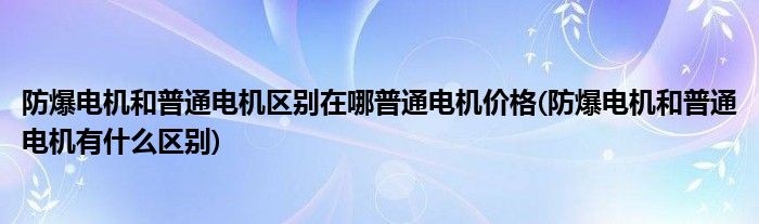 防爆电机和普通电机区别在哪普通电机价格(防爆电机和普通电机有什么区别)