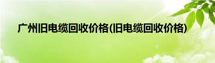 广州旧电缆回收价格(旧电缆回收价格)