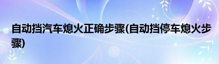 自动挡汽车熄火正确步骤(自动挡停车熄火步骤)