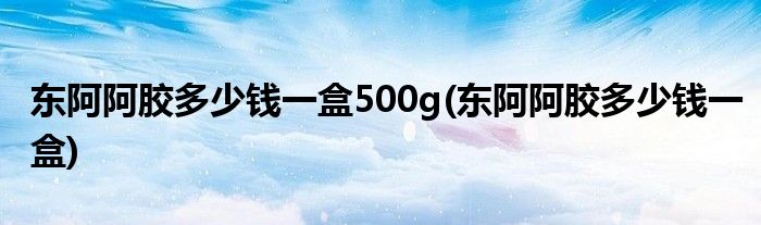 东阿阿胶多少钱一盒500g(东阿阿胶多少钱一盒)