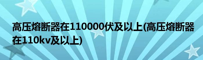 高压熔断器在110000伏及以上(高压熔断器在110kv及以上)