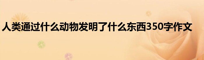 人类通过什么动物发明了什么东西350字作文