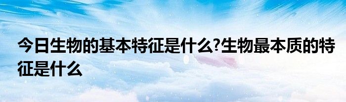 今日生物的基本特征是什么?生物最本质的特征是什么