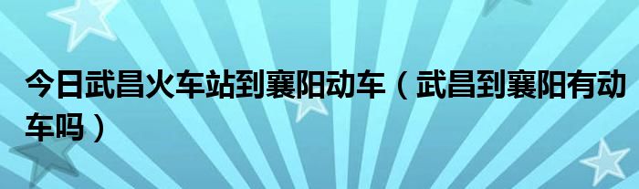 今日武昌火车站到襄阳动车（武昌到襄阳有动车吗）