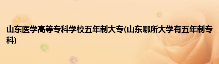 山东医学高等专科学校五年制大专(山东哪所大学有五年制专科)