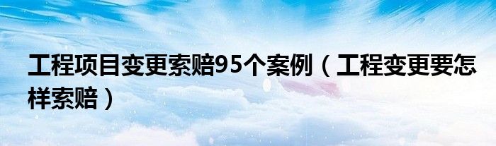 工程项目变更索赔95个案例（工程变更要怎样索赔）