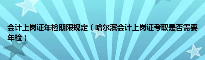 会计上岗证年检期限规定（哈尔滨会计上岗证考取是否需要年检）