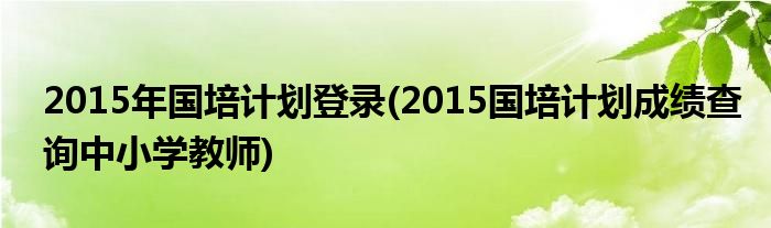 2015年国培计划登录(2015国培计划成绩查询中小学教师)