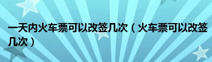 一天内火车票可以改签几次（火车票可以改签几次）