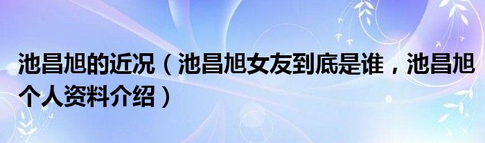 池昌旭的近况（池昌旭女友到底是谁，池昌旭个人资料介绍）