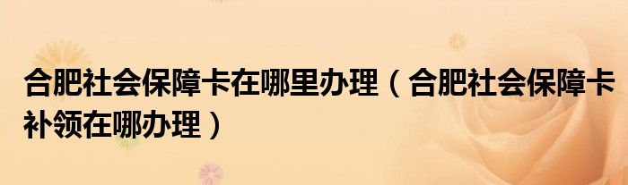 合肥社会保障卡在哪里办理（合肥社会保障卡补领在哪办理）