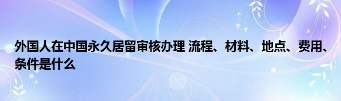 外国人在中国永久居留审核办理 流程、材料、地点、费用、条件是什么