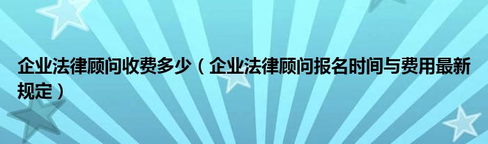 企业法律顾问收费多少（企业法律顾问报名时间与费用最新规定）