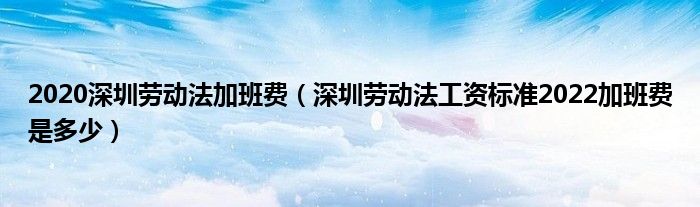 2020深圳劳动法加班费（深圳劳动法工资标准2022加班费是多少）