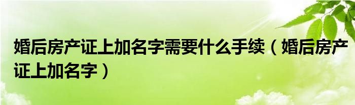 婚后房产证上加名字需要什么手续（婚后房产证上加名字）