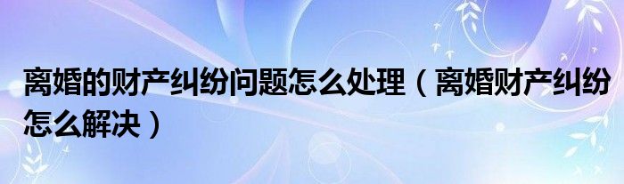 离婚的财产纠纷问题怎么处理（离婚财产纠纷怎么解决）