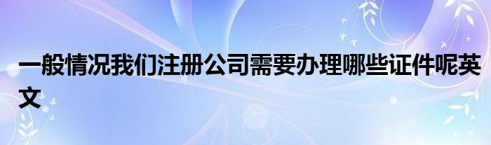 一般情况我们注册公司需要办理哪些证件呢英文