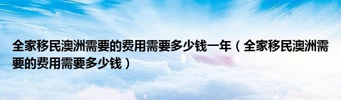 全家移民澳洲需要的费用需要多少钱一年（全家移民澳洲需要的费用需要多少钱）