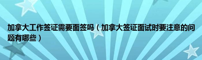 加拿大工作签证需要面签吗（加拿大签证面试时要注意的问题有哪些）