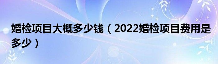 婚检项目大概多少钱（2022婚检项目费用是多少）