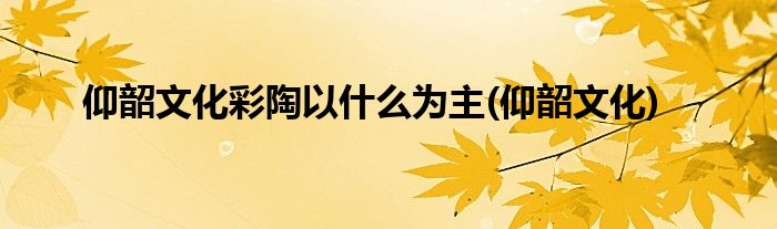 仰韶文化彩陶以什么为主(仰韶文化)