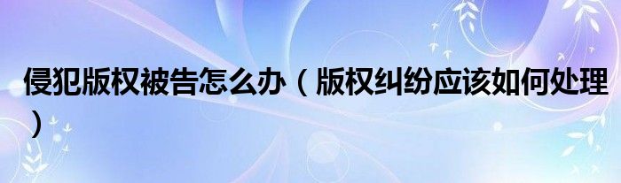 侵犯版权被告怎么办（版权纠纷应该如何处理）