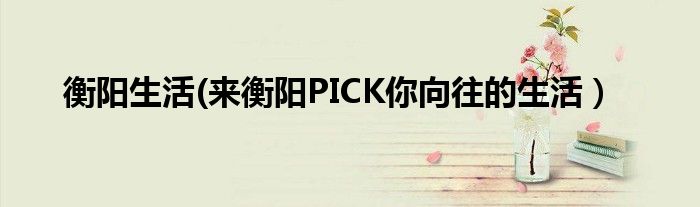 衡阳生活(来衡阳PICK你向往的生活）