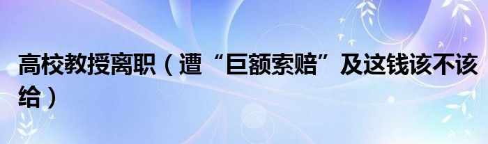 高校教授离职（遭“巨额索赔”及这钱该不该给）