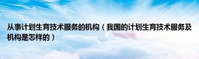 从事计划生育技术服务的机构（我国的计划生育技术服务及机构是怎样的）