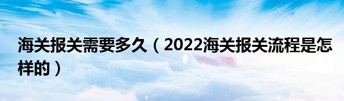 海关报关需要多久（2022海关报关流程是怎样的）