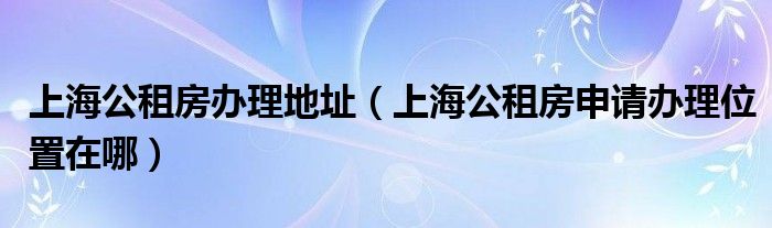 上海公租房办理地址（上海公租房申请办理位置在哪）