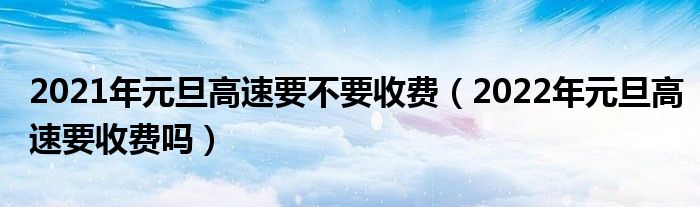 2021年元旦高速要不要收费（2022年元旦高速要收费吗）