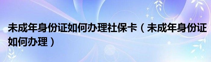 未成年身份证如何办理社保卡（未成年身份证如何办理）