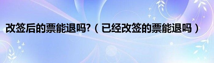 改签后的票能退吗?（已经改签的票能退吗）